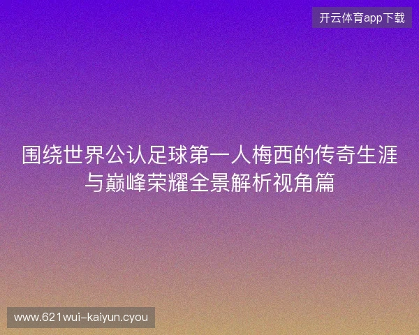 围绕世界公认足球第一人梅西的传奇生涯与巅峰荣耀全景解析视角篇